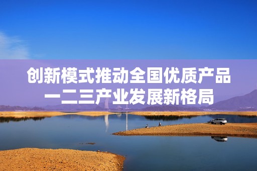 创新模式推动全国优质产品一二三产业发展新格局