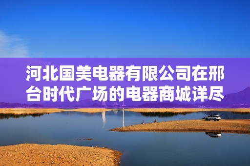 河北国美电器有限公司在邢台时代广场的电器商城详尽信息解析