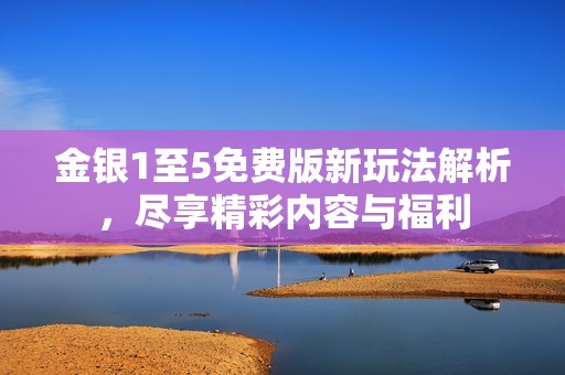 金银1至5免费版新玩法解析，尽享精彩内容与福利