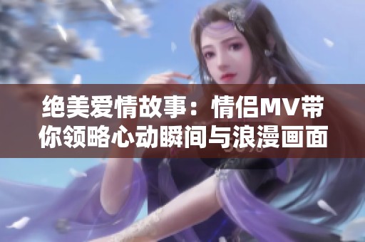 绝美爱情故事：情侣MV带你领略心动瞬间与浪漫画面