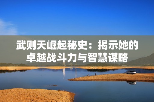 武则天崛起秘史：揭示她的卓越战斗力与智慧谋略
