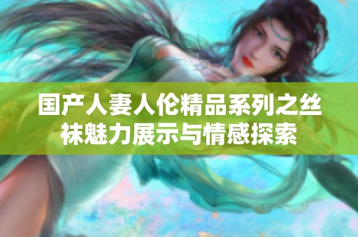 国产人妻人伦精品系列之丝袜魅力展示与情感探索