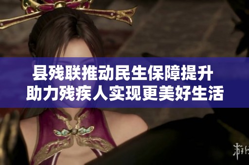 县残联推动民生保障提升 助力残疾人实现更美好生活