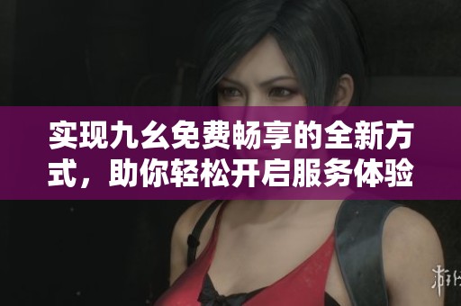 实现九幺免费畅享的全新方式，助你轻松开启服务体验