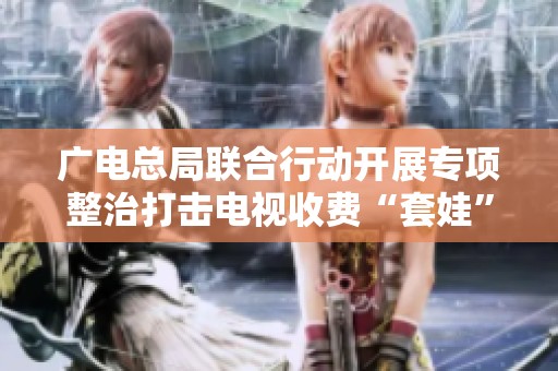 广电总局联合行动开展专项整治打击电视收费“套娃”现象