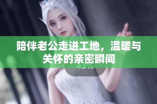 陪伴老公走进工地，温暖与关怀的亲密瞬间