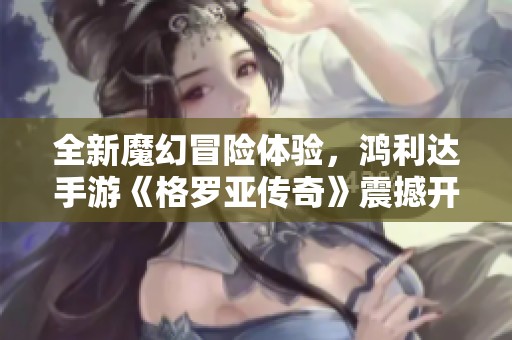全新魔幻冒险体验，鸿利达手游《格罗亚传奇》震撼开启盛大首测