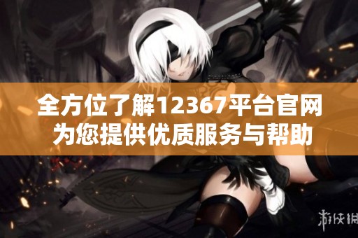 全方位了解12367平台官网 为您提供优质服务与帮助