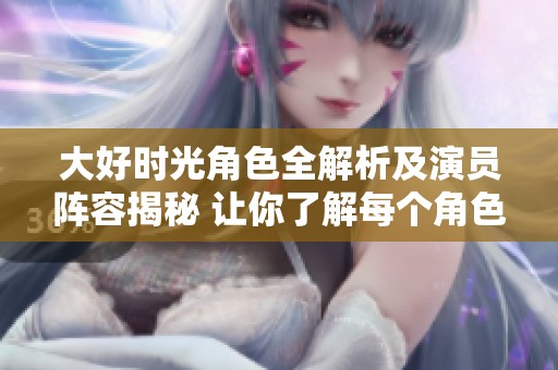 大好时光角色全解析及演员阵容揭秘 让你了解每个角色的精彩人生