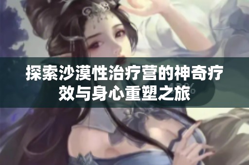 探索沙漠性治疗营的神奇疗效与身心重塑之旅