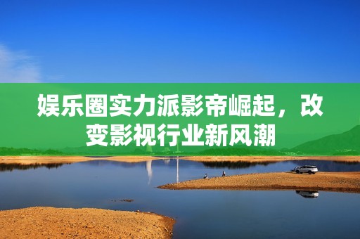 娱乐圈实力派影帝崛起，改变影视行业新风潮