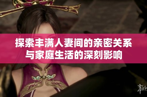 探索丰满人妻间的亲密关系与家庭生活的深刻影响