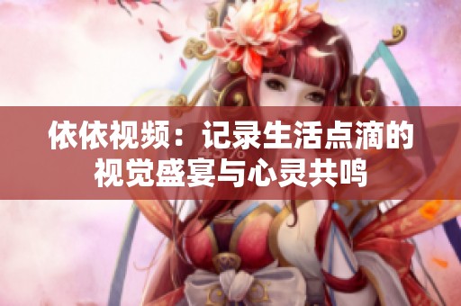 依依视频：记录生活点滴的视觉盛宴与心灵共鸣