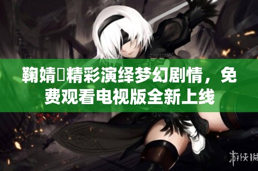鞠婧祎精彩演绎梦幻剧情，免费观看电视版全新上线