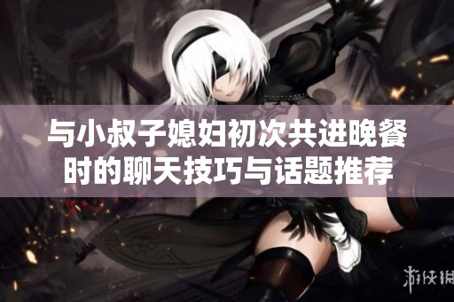 与小叔子媳妇初次共进晚餐时的聊天技巧与话题推荐