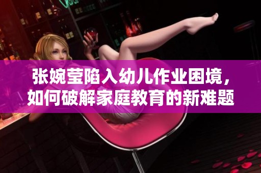 张婉莹陷入幼儿作业困境，如何破解家庭教育的新难题