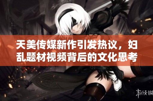 天美传媒新作引发热议，妇乱题材视频背后的文化思考与争议