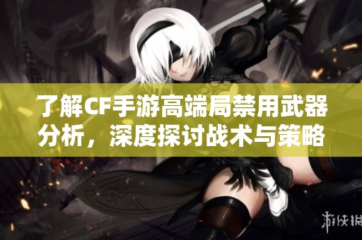 了解CF手游高端局禁用武器分析，深度探讨战术与策略的奥秘