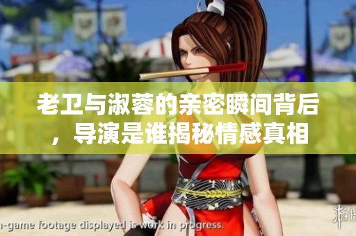 老卫与淑蓉的亲密瞬间背后，导演是谁揭秘情感真相