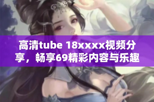 高清tube 18xxxx视频分享，畅享69精彩内容与乐趣