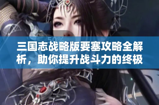 三国志战略版要塞攻略全解析，助你提升战斗力的终极秘籍分享