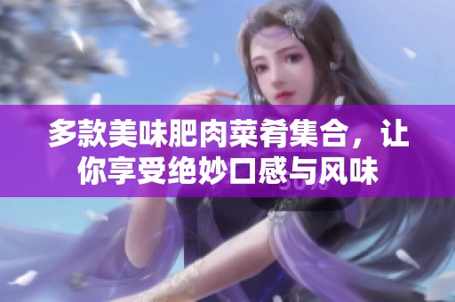 多款美味肥肉菜肴集合，让你享受绝妙口感与风味