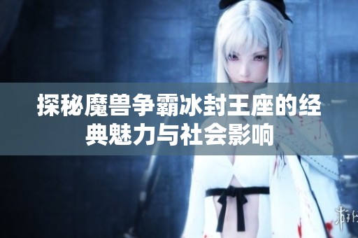探秘魔兽争霸冰封王座的经典魅力与社会影响