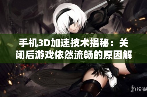 手机3D加速技术揭秘：关闭后游戏依然流畅的原因解析