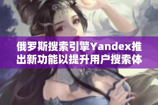 俄罗斯搜索引擎Yandex推出新功能以提升用户搜索体验