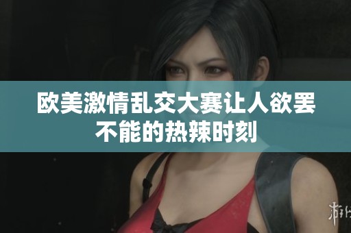 欧美激情乱交大赛让人欲罢不能的热辣时刻