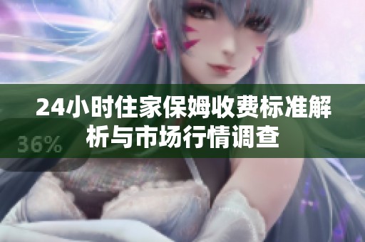 24小时住家保姆收费标准解析与市场行情调查