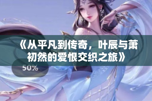 《从平凡到传奇，叶辰与萧初然的爱恨交织之旅》