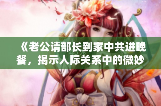 《老公请部长到家中共进晚餐，揭示人际关系中的微妙平衡》