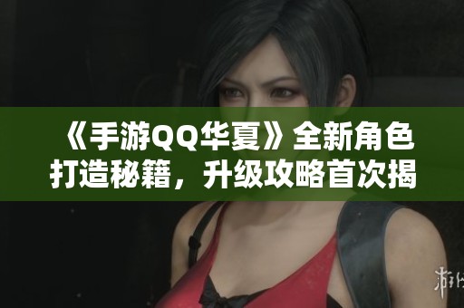 《手游QQ华夏》全新角色打造秘籍，升级攻略首次揭秘！