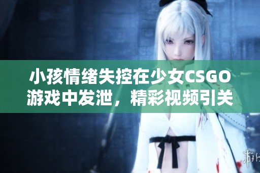 小孩情绪失控在少女CSGO游戏中发泄，精彩视频引关注