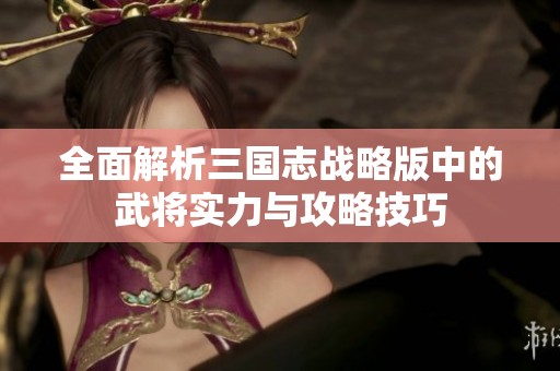 全面解析三国志战略版中的武将实力与攻略技巧