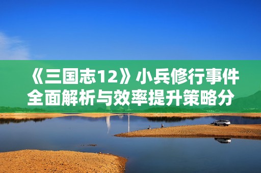 《三国志12》小兵修行事件全面解析与效率提升策略分享