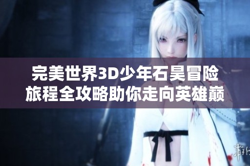 完美世界3D少年石昊冒险旅程全攻略助你走向英雄巅峰