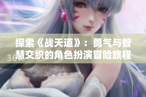 探索《战天道》：勇气与智慧交织的角色扮演冒险旅程