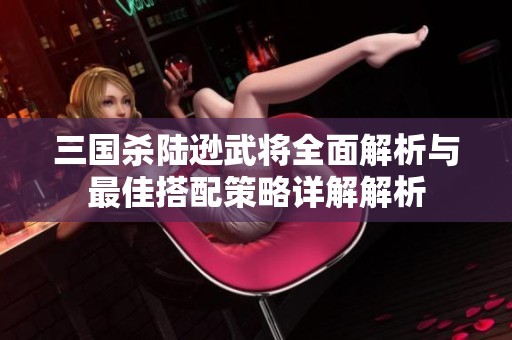 三国杀陆逊武将全面解析与最佳搭配策略详解解析
