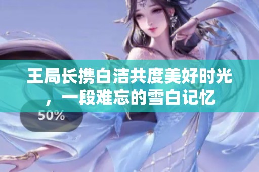王局长携白洁共度美好时光，一段难忘的雪白记忆