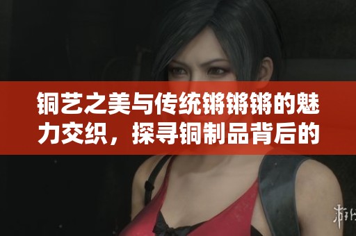 铜艺之美与传统锵锵锵的魅力交织，探寻铜制品背后的故事
