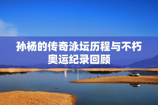 孙杨的传奇泳坛历程与不朽奥运纪录回顾