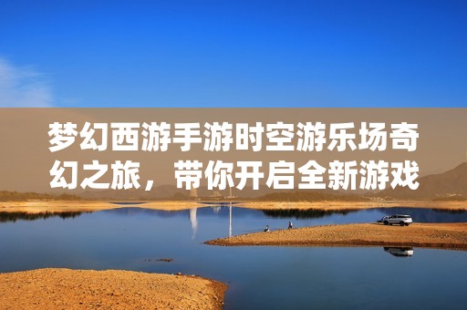 梦幻西游手游时空游乐场奇幻之旅，带你开启全新游戏体验盛宴