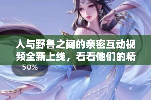 人与野鲁之间的亲密互动视频全新上线，看看他们的精彩瞬间