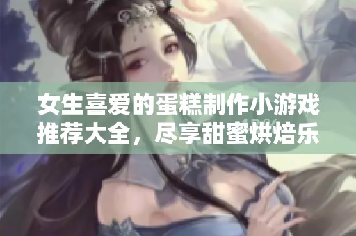 女生喜爱的蛋糕制作小游戏推荐大全，尽享甜蜜烘焙乐趣