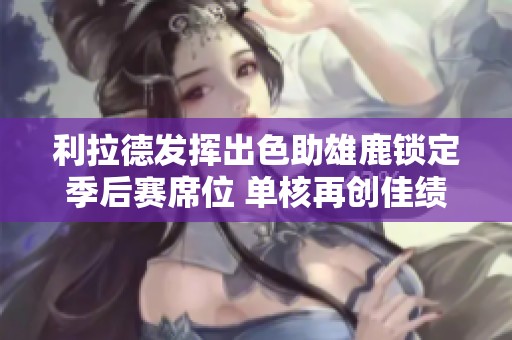 利拉德发挥出色助雄鹿锁定季后赛席位 单核再创佳绩