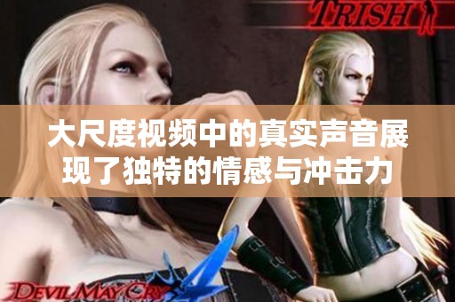 大尺度视频中的真实声音展现了独特的情感与冲击力