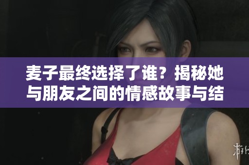 麦子最终选择了谁？揭秘她与朋友之间的情感故事与结局