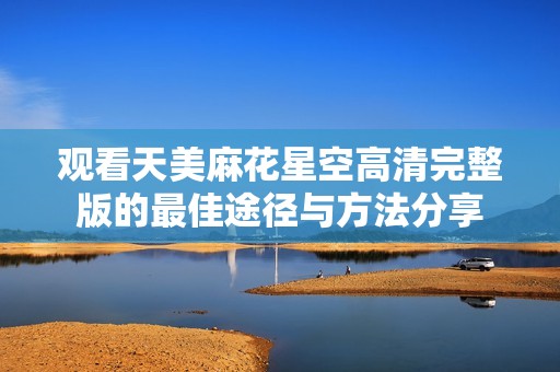 观看天美麻花星空高清完整版的最佳途径与方法分享
